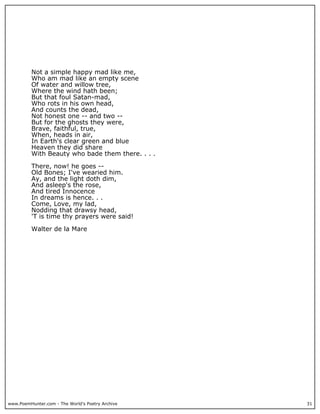 www.PoemHunter.com - The World's Poetry Archive 31
Not a simple happy mad like me,
Who am mad like an empty scene
Of water and willow tree,
Where the wind hath been;
But that foul Satan-mad,
Who rots in his own head,
And counts the dead,
Not honest one -- and two --
But for the ghosts they were,
Brave, faithful, true,
When, heads in air,
In Earth's clear green and blue
Heaven they did share
With Beauty who bade them there. . . .
There, now! he goes --
Old Bones; I've wearied him.
Ay, and the light doth dim,
And asleep's the rose,
And tired Innocence
In dreams is hence. . .
Come, Love, my lad,
Nodding that drawsy head,
'T is time thy prayers were said!
Walter de la Mare
 