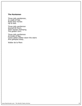 www.PoemHunter.com - The World's Poetry Archive 33
The Huntsmen
Three jolly gentlemen,
In coats of red,
Rode their horses
Up to bed.
Three jolly gentlemen
Snored till morn,
Their horses champing
The golden corn.
Three jolly gentlemen
At break of day,
Came clitter-clatter down the stairs
And galloped away.
Walter de la Mare
 