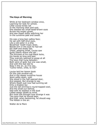 www.PoemHunter.com - The World's Poetry Archive 34
The Keys of Morning
While at her bedroom window once,
Learning her task for school,
Little Louisa lonely sat
In the morning clear and cool,
She slanted her small bead-brown eyes
Across the empty street,
And saw Death softly watching her
In the sunshine pale and sweet.
His was a long lean sallow face;
He sat with half-shut eyes,
Like a old sailor in a ship
Becalmed 'neath tropic skies.
Beside him in the dust he had set
His staff and shady hat;
These, peeping small, Louisa saw
Quite clearly where she sat -
The thinness of his coal-black locks,
His hands so long and lean
They scarcely seemed to grasp at all
The keys that hung between:
Both were of gold, but one was small,
And with this last did he
Wag in the air, as if to say,
"Come hither, child, to me!"
Louisa laid her lesson book
On the cold window-sill;
And in the sleepy sunshine house
Went softly down, until
She stood in the half-opened door,
And peeped. But strange to say
Where Death just now had sunning sat
Only a shadow lay:
Just the tall chimney's round-topped cowl,
And the small sun behind,
Had with its shadow in the dust
Called sleepy Death to mind.
But most she thought how strange it was
Two keys that he should bear,
And that, when beckoning, he should wag
The littlest in the air.
Walter de la Mare
 