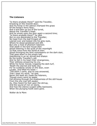 www.PoemHunter.com - The World's Poetry Archive 35
The Listeners
"Is there anybody there?" said the Traveller,
Knocking on the moonlit door;
And his horse in the silence champed the grass
Of the forest's ferny floor;
And a bird flew up out of the turret,
Above the Traveller's head:
And he smote upon the door again a second time;
"Is there anybody there?" he said.
But no one descended to the Traveller;
No head from the leaf-fringed sill
Leaned over and looked into his grey eyes,
Where he stood perplexed and still.
But only a host of phantom listeners
That dwelt in the lone house then
Stood listening in the quiet of the moonlight
To that voice from the world of men:
Stood thronging the faint moonbeams on the dark stair,
That goes down to the empty hall,
Hearkening in an air stirred and shaken
By the lonely Traveller's call.
And he felt in his heart their strangeness,
Their stillness answering his cry,
While his horse moved, cropping the dark turf,
'Neath the starred and leafy sky;
For he suddenly smote on the door, even
Louder, and lifted his head:--
"Tell them I came, and no one answered,
That I kept my word," he said.
Never the least stir made the listeners,
Though every word he spake
Fell echoing through the shadowiness of the still house
From the one man left awake:
Ay, they heard his foot upon the stirrup,
And the sound of iron on stone,
And how the silence surged softly backward,
When the plunging hoofs were gone.
Walter de la Mare
 