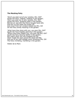 www.PoemHunter.com - The World's Poetry Archive 36
The Mocking Fairy
'Won't you look out of your window, Mrs. Gill?'
Quoth the Fairy, nidding, nodding in the garden;
'Can't you look out of your window, Mrs. Gill?'
Quoth the Fairy, laughing softly in the garden;
But the air was still, the cherry boughs were still,
And the ivy-tod neath the empty sill,
And never from her window looked out Mrs. Gill
On the Fairy shrilly mocking in the garden.
'What have they done with you, you poor Mrs. Gill?'
Quoth the Fairy brightly glancing in the garden;
'Where have they hidden you, you poor old Mrs. Gill?'
Quoth the Fairy dancing lightly in the garden;
But night's faint veil now wrapped the hill,
Stark 'neath the stars stood the dead-still Mill,
And out of her cold cottage never answered Mrs. Gill
The Fairy mimbling, mambling in the garden.
Walter de la Mare
 
