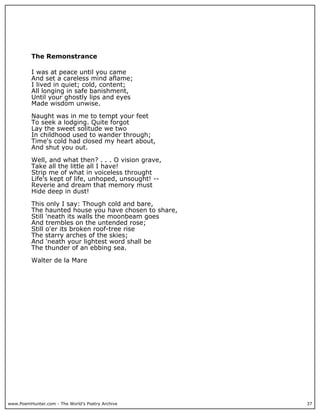 www.PoemHunter.com - The World's Poetry Archive 37
The Remonstrance
I was at peace until you came
And set a careless mind aflame;
I lived in quiet; cold, content;
All longing in safe banishment,
Until your ghostly lips and eyes
Made wisdom unwise.
Naught was in me to tempt your feet
To seek a lodging. Quite forgot
Lay the sweet solitude we two
In childhood used to wander through;
Time's cold had closed my heart about,
And shut you out.
Well, and what then? . . . O vision grave,
Take all the little all I have!
Strip me of what in voiceless throught
Life's kept of life, unhoped, unsought! --
Reverie and dream that memory must
Hide deep in dust!
This only I say: Though cold and bare,
The haunted house you have chosen to share,
Still 'neath its walls the moonbeam goes
And trembles on the untended rose;
Still o'er its broken roof-tree rise
The starry arches of the skies;
And 'neath your lightest word shall be
The thunder of an ebbing sea.
Walter de la Mare
 