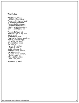 www.PoemHunter.com - The World's Poetry Archive 38
The Scribe
What lovely things
Thy hand hath made:
The smooth-plumed bird
In its emerald shade,
The seed of the grass,
The speck of the stone
Which the wayfaring ant
Stirs -- and hastes on!
Though I should sit
By some tarn in thy hills,
Using its ink
As the spirit wills
To write of Earth's wonders,
Its live, willed things,
Flit would the ages
On soundless wings
Ere unto Z
My pen drew nigh
Leviathan told,
And the honey-fly:
And still would remain
My wit to try --
My worn reeds broken,
The dark tarn dry,
All words forgotten --
Thou, Lord, and I.
Walter de la Mare
 