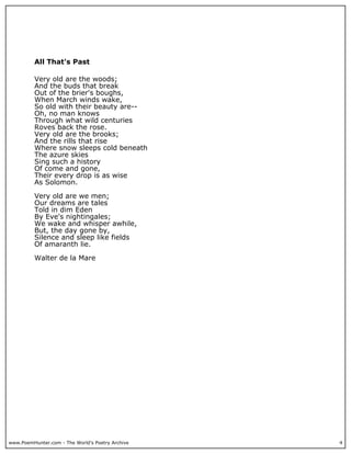 www.PoemHunter.com - The World's Poetry Archive 4
All That's Past
Very old are the woods;
And the buds that break
Out of the brier's boughs,
When March winds wake,
So old with their beauty are--
Oh, no man knows
Through what wild centuries
Roves back the rose.
Very old are the brooks;
And the rills that rise
Where snow sleeps cold beneath
The azure skies
Sing such a history
Of come and gone,
Their every drop is as wise
As Solomon.
Very old are we men;
Our dreams are tales
Told in dim Eden
By Eve's nightingales;
We wake and whisper awhile,
But, the day gone by,
Silence and sleep like fields
Of amaranth lie.
Walter de la Mare
 