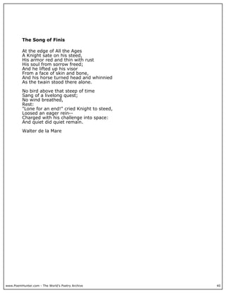 www.PoemHunter.com - The World's Poetry Archive 40
The Song of Finis
At the edge of All the Ages
A Knight sate on his steed,
His armor red and thin with rust
His soul from sorrow freed;
And he lifted up his visor
From a face of skin and bone,
And his horse turned head and whinnied
As the twain stood there alone.
No bird above that steep of time
Sang of a livelong quest;
No wind breathed,
Rest:
"Lone for an end!" cried Knight to steed,
Loosed an eager rein--
Charged with his challenge into space:
And quiet did quiet remain.
Walter de la Mare
 