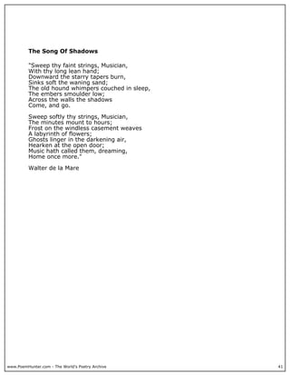 www.PoemHunter.com - The World's Poetry Archive 41
The Song Of Shadows
"Sweep thy faint strings, Musician,
With thy long lean hand;
Downward the starry tapers burn,
Sinks soft the waning sand;
The old hound whimpers couched in sleep,
The embers smoulder low;
Across the walls the shadows
Come, and go.
Sweep softly thy strings, Musician,
The minutes mount to hours;
Frost on the windless casement weaves
A labyrinth of flowers;
Ghosts linger in the darkening air,
Hearken at the open door;
Music hath called them, dreaming,
Home once more."
Walter de la Mare
 