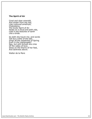 www.PoemHunter.com - The World's Poetry Archive 42
The Spirit of Air
Coral and clear emerald,
And amber from the sea,
Lilac-coloured amethyst,
Chalcedony;
The lovely Spirit of Air
Floats on a cloud and doth ride,
Clad in the beauties of earth
Like a bride.
So doth she haunt me; and words
Tell but a tithe of the tale.
Sings all the sweetness of Spring
Even in the nightengale?
Nay, but with echoes she cries
Of the valley of love;
Dews on the thorns of her feet,
And darkness above.
Walter de la Mare
 