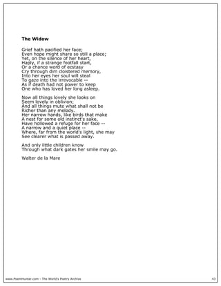 www.PoemHunter.com - The World's Poetry Archive 43
The Widow
Grief hath pacified her face;
Even hope might share so still a place;
Yet, on the silence of her heart,
Haply, if a strange footfall start,
Or a chance word of ecstasy
Cry through dim cloistered memory,
Into her eyes her soul will steal
To gaze into the irrevocable --
As if death had not power to keep
One who has loved her long asleep.
Now all things lovely she looks on
Seem lovely in oblivion;
And all things mute what shall not be
Richer than any melody.
Her narrow hands, like birds that make
A nest for some old instinct's sake,
Have hollowed a refuge for her face --
A narrow and a quiet place --
Where, far from the world's light, she may
See clearer what is passed away.
And only little children know
Through what dark gates her smile may go.
Walter de la Mare
 