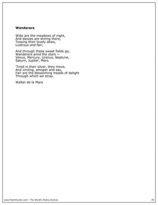 www.PoemHunter.com - The World's Poetry Archive 45
Wanderers
Wide are the meadows of night,
And daisies are shinng there,
Tossing their lovely dews,
Lustrous and fair;
And through these sweet fields go,
Wanderers amid the stars --
Venus, Mercury, Uranus, Neptune,
Saturn, Jupiter, Mars.
'Tired in their silver, they move,
And circling, whisper and say,
Fair are the blossoming meads of delight
Through which we stray.
Walter de la Mare
 