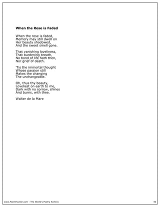 www.PoemHunter.com - The World's Poetry Archive 46
When the Rose is Faded
When the rose is faded,
Memory may still dwell on
Her beauty shadowed,
And the sweet smell gone.
That vanishing loveliness,
That burdening breath,
No bond of life hath then,
Nor grief of death.
'Tis the immortal thought
Whose passion still
Makes the changing
The unchangeable.
Oh, thus thy beauty,
Loveliest on earth to me,
Dark with no sorrow, shines
And burns, with thee.
Walter de la Mare
 