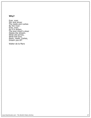 www.PoemHunter.com - The World's Poetry Archive 47
Why?
Ever, ever
Stir and shiver
The reeds and rushes
By the river:
Ever, ever,
As if in dream,
The lone moon's silver
Sleeks the stream.
What old sorrow,
What lost love,
Moon, reeds, rushes,
Dream you of?
Walter de la Mare
 