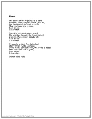 www.PoemHunter.com - The World's Poetry Archive 5
Alone
The abode of the nightingale is bare,
Flowered frost congeals in the gelid air,
The fox howls from his frozen lair:
Alas, my loved one is gone,
I am alone:
It is winter.
Once the pink cast a winy smell,
The wild bee hung in the hyacinth bell,
Light in effulgence of beauty fell:
I am alone:
It is winter.
My candle a silent fire doth shed,
Starry Orion hunts o'erhead;
Come moth, come shadow, the world is dead:
Alas, my loved one is gone,
I am alone;
It is winter.
Walter de la Mare
 