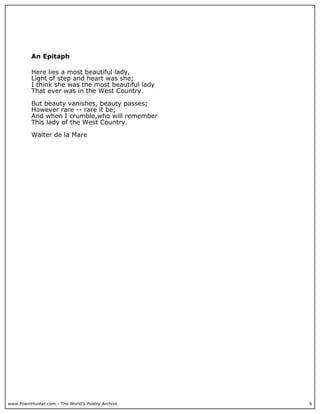 www.PoemHunter.com - The World's Poetry Archive 6
An Epitaph
Here lies a most beautiful lady,
Light of step and heart was she;
I think she was the most beautiful lady
That ever was in the West Country.
But beauty vanishes, beauty passes;
However rare -- rare it be;
And when I crumble,who will remember
This lady of the West Country.
Walter de la Mare
 