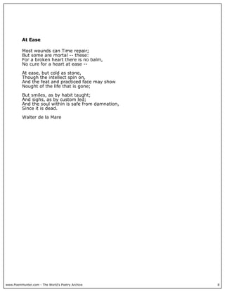 www.PoemHunter.com - The World's Poetry Archive 8
At Ease
Most wounds can Time repair;
But some are mortal -- these:
For a broken heart there is no balm,
No cure for a heart at ease --
At ease, but cold as stone,
Though the intellect spin on,
And the feat and practiced face may show
Nought of the life that is gone;
But smiles, as by habit taught;
And sighs, as by custom led;
And the soul within is safe from damnation,
Since it is dead.
Walter de la Mare
 