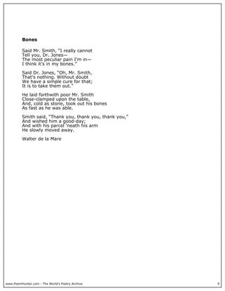 www.PoemHunter.com - The World's Poetry Archive 9
Bones
Said Mr. Smith, “I really cannot
Tell you, Dr. Jones—
The most peculiar pain I’m in—
I think it’s in my bones.”
Said Dr. Jones, “Oh, Mr. Smith,
That’s nothing. Without doubt
We have a simple cure for that;
It is to take them out.”
He laid forthwith poor Mr. Smith
Close-clamped upon the table,
And, cold as stone, took out his bones
As fast as he was able.
Smith said, “Thank you, thank you, thank you,”
And wished him a good-day;
And with his parcel ‘neath his arm
He slowly moved away.
Walter de la Mare
 
