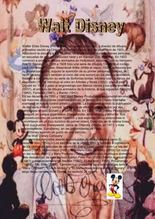 -1137285-956945                      <br />Walter Elías Disney (1901-1966), dibujante, productor, y director de dibujos animados nacido en Chicago, Estados Unidos, el 5 de diciembre de 1901.Abandonó la escuela a los 16 años; después estudió durante breves periodos, en escuelas de arte en su ciudad natal y en Kansas City, Missouri. En 1923 comenzó a producir dibujos animados en Hollywood, asociado con su hermano Roy O. Disney. De 1926 a 1928 hizo una serie de dibujos, Oswaldo el conejo, para Universal Pictures. Steamboat Willie (Willie el vapor, 1928), producida por su propia compañía, supuso la aparición de su primer personaje famoso, el ratón Mickey        , y también el inicio del cine sonoro en los dibujos animados. Realizó a continuación su serie de Sinfonías tontas, iniciada con La danza del esqueleto (1929). Introdujo el color en Árboles y flores (1932); creó al pato Donald en 1934 y pasó al largometraje con Blanca nieves y los siete enanitos (1937), el primero de dibujos animados de la historia, al que siguieron Pinocho (1940), Fantasía (1941), y Bambi (1942). En las décadas de 1950 y 1960 Walt Disney Productions se convirtió en una de las mayores productoras cinematográficas, al tiempo que Disney intentaba mantener el mayor control artístico posible. La compañía abordó la publicación de literatura infantil y comics, la mayoría de ellos protagonizados por sus personajes el pato Donald y el perro Pluto. En 1955, Walt Disney Productions inauguró un parque gigantesco, Disneylandia, en Anaheim, California. Sus reconstrucciones de carácter histórico y sus espectaculares atracciones lo convirtieron en un foco turístico de primer orden. Después, en la misma línea, abrió sus puertas Disneyworld, cerca de Orlando, Florida, en 1971, y más recientemente, Eurodisney, en las proximidades de París.Walt Disney leyendo un guion de una película.© The Walt Disney CompanyEntretanto la compañía abordó la producción de documentales como El desierto vivo (1953), o Los secretos de la vida (1956), y también a comienzos de los cincuenta películas de aventuras con actores reales, como La isla del tesoro (1950), Robin Hood (1951), El extraño caso de Wilby (1959), Un sabio en las nubes (1961), y Mary Poppins (1964). Las películas de dibujos animados más destacadas de este periodo fueron Peter Pan (1953), Merlín el encantador (1963) y más recientemente Aladdin (1992), El rey león  (1994), Pocahontas (1995) y Toy Story (1996). También han producido para televisión las series quot;
Davy Crockettquot;
, quot;
El club Mickeyquot;
 y quot;
El Maravilloso mundo de Walt Disneyquot;
. A lo largo de su carrera, Walt Disney ha recibido 26 oscars.<br />                                                                                                                                  <br />