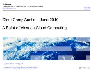 CloudCamp Austin – June 2010 A Point of View on Cloud Computing Walter Falk Executive Director, IBM Corporate HQ, Enterprise Initiative [email_address] www.ibm.com /cloud www.ibm.com/developerworks/cloud 