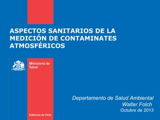 ASPECTOS SANITARIOS DE LA
MEDICIÓN DE CONTAMINATES
ATMOSFÉRICOS
Departamento de Salud Ambiental
Walter Folch
Octubre de 2013
 