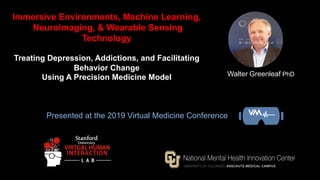 Walter Greenleaf PhD
Immersive Environments, Machine Learning,
Neuroimaging, & Wearable Sensing
Technology
Treating Depression, Addictions, and Facilitating
Behavior Change
Using A Precision Medicine Model
Presented at the 2019 Virtual Medicine Conference
 