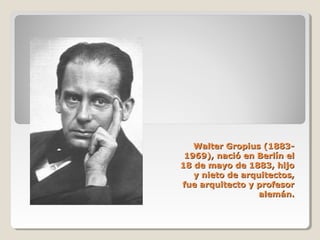 Walter Gropius (1883-Walter Gropius (1883-
1969), nació en Berlín el1969), nació en Berlín el
18 de mayo de 1883, hijo18 de mayo de 1883, hijo
y nieto de arquitectos,y nieto de arquitectos,
fue arquitecto y profesorfue arquitecto y profesor
alemán.alemán.
 