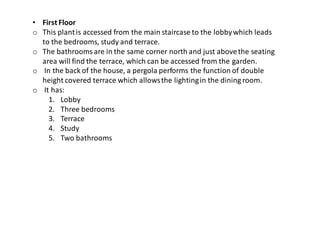 • First Floor
o This plantis accessed from the main staircase to the lobbywhich leads
to the bedrooms, study and terrace.
o The bathroomsare in the same corner north and just abovethe seating
area will find the terrace, which can be accessed from the garden.
o In the back of the house, a pergola performs the function of double
height covered terrace which allowsthe lightingin the dining room.
o It has:
1. Lobby
2. Three bedrooms
3. Terrace
4. Study
5. Two bathrooms
 