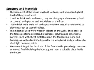 Structure and Materials
• The basement of the house was built in stone, so it uproots a highest
level of the ground level.
• Used for brick walls and wood, they are charging and are mostly lined
or covered with plaster and wood slats on the front.
• Some brick walls were left with apparent view was also considered to
elements such as stone fireplace.
• The materials used were wooden tablets on the walls, brick, steel to
the forges as stairs, pergolas, balustrades, columns and ornamental
porches lined with sheet metal building, the foundation stone and
flooring, as well as laminated glass for the woodwork and glass block to
shed light on some points.
• We can not forget the furniture of the Bauhaus Gropius design because
when you finish building the house, gavethem a suitable place inside
the house.
 