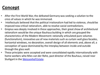Concept
• After the First World War, the defeated Germany was seeking a solution to the
crisis of values in which he was immersed.
• Intellectuals believed that the political irrationalism had led to violence, should be
imposed now critical rationalism, able to resolve social contradictions.
• Gropius was deeply involved in these approaches, their great show of architectural
rationalism would be the unique Bauhaus building in which are grouped the
characteristics of the Modern Movement: rationally articulated pure volumes
(functionalism), innovative use of new materials such as curtain wall glass facades,
horizontal windows, no decoration, overall design of all elements and, above all, a
conception of space dominated by the interplay between inside and outside
through the glass wall.
• These principles were accepted and were consolidated rapidly internationally with
home workers who Mies van der Rohe, past director of the Bauhaus, raised near
Stuttgart in the Weissenhof Estate.
 