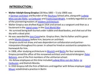 INTRODUCTION :
• Walter Adolph Georg Gropius (18 May 1883 – 5 July 1969) was
a German architect and founder of the Bauhaus School,who,along with Ludwig
Mies van der Rohe, Le Corbusier and Frank Lloyd Wright, is widely regarded as one
of the pioneeringmasters of modern architecture.
• Walter Gropius was drafted August 1914 and served as a sergeant and then as a
lieutenantin the signal corps in the First World War.
• He survived being both buried under rubble and dead bodies, and shot out of the
sky with a dead pilot.
• He was awardedthe Iron Crosstwice. Gropius then, like his father and his great-
uncle Martin Gropius before him, became an architect.
• Gropius could not draw, and was dependenton collaboratorsand partner-
interpreters throughout his career. In school he hired an assistantto complete his
homework for him.
• In 1908, after studying architecture in Munich and Berlin for four semesters,
Gropiusjoined the office of the renowned architect and industrialdesigner Peter
Behrens, one of the first members of the utilitarianschool.
• His fellow employees at this time included Ludwig Mies van der Rohe, Le
Corbusier, and Dietrich Marcks.
• In 1910 Gropius left the firm of Behrens and together with fellow employee Adolf
Meyer establisheda practice in Berlin
 