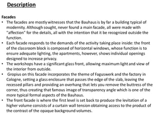 Description
Facades
• The facades are mostlywitnesses that the Bauhaus is by far a building typical of
modernity. Although sought, never found a main facade, all were made with
"affection" for the details, all with the intention that it be recognized outside the
function.
• Each facade responds to the demands of the activity taking place inside: the front
of the classroom block is composed of horizontal windows, whose function is to
ensure adequate lighting, the apartments, however, shows individual openings
designed to increase privacy.
• The workshops have a significant glass front, allowing maximum lightand view of
the interior from outside.
• Gropius on this facade incorporates the theme of Faguswerk and the factory in
Cologne, setting a glass enclosure that passes the edge of the slab, leaving the
recessed pillars and providing an overhang that lets you remove the buttress of the
corner, thus creating that famous image of transparency angle which is one of the
more typical formal aspects of the Bauhaus.
• The front facade is where the first level is set back to produce the levitation of a
higher volume consists of a curtain wall tension obtaining access to the product of
the contrast of the opaque background volumes.
 