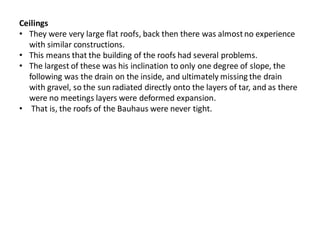 Ceilings
• They were very large flat roofs, back then there was almostno experience
with similar constructions.
• This means that the building of the roofs had several problems.
• The largest of these was his inclination to only one degree of slope, the
following was the drain on the inside, and ultimately missing the drain
with gravel, so the sun radiated directly onto the layers of tar, and as there
were no meetings layers were deformed expansion.
• That is, the roofs of the Bauhaus were never tight.
 