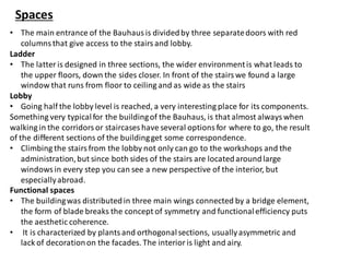 Spaces
• The main entrance of the Bauhaus is dividedby three separatedoors with red
columns that give access to the stairs and lobby.
Ladder
• The latter is designed in three sections, the wider environmentis what leads to
the upper floors, down the sides closer. In front of the stairs we found a large
window that runs from floor to ceiling and as wide as the stairs
Lobby
• Going half the lobby level is reached, a very interesting place for its components.
Something very typicalfor the buildingof the Bauhaus, is that almost always when
walking in the corridors or staircases have several options for where to go, the result
of the different sections of the buildingget some correspondence.
• Climbing the stairs from the lobby not only can go to the workshops and the
administration,but since both sides of the stairs are locatedaroundlarge
windows in every step you can see a new perspective of the interior, but
especiallyabroad.
Functional spaces
• The buildingwas distributedin three main wings connected by a bridge element,
the form of blade breaks the concept of symmetry and functionalefficiency puts
the aesthetic coherence.
• It is characterized by plants and orthogonalsections, usuallyasymmetric and
lack of decorationon the facades. The interior is light and airy.
 