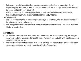 • But what is special about the homes was that students had many opportunitiesto
enjoy the good weather, as well as the balconies,the roof is a large terrace, surrounded
by banks and partly semi-covered.
• This buildingis also more massive volume, interruptedonly in the east and west
facades, respectively, for cantileveredbalconiesand windows.
Bridge Element
• Besides connecting the various wings, was assigned to offices, the privateworkshop of
Gropius and a club or playarea.
• The bridge embodies the idea of an architecture liberatedfrom the soil, which does not
hinder urban traffic.
Structure
• An iron and concrete structure forms the skeleton of the buildingensuring the unity of
the whole and allows the existence of three different facades, builtwith fragile materials
like glass and innovative.
• The construction is not static as it may seem entirely concrete but it is only the skeleton,
the areas in between are mostly paved with brick floors also.
 