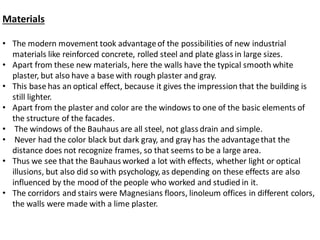 Materials
• The modern movement took advantageof the possibilities of new industrial
materials like reinforced concrete, rolled steel and plate glass in large sizes.
• Apart from these new materials, here the walls have the typical smooth white
plaster, but also have a base with rough plaster and gray.
• This base has an optical effect, because it gives the impression that the building is
still lighter.
• Apart from the plaster and color are the windows to one of the basic elements of
the structure of the facades.
• The windows of the Bauhaus are all steel, not glass drain and simple.
• Never had the color black but dark gray, and gray has the advantagethat the
distance does not recognize frames, so that seems to be a large area.
• Thus we see that the Bauhaus worked a lot with effects, whether light or optical
illusions, but also did so with psychology, as depending on these effects are also
influenced by the mood of the people who worked and studied in it.
• The corridors and stairs were Magnesians floors, linoleum offices in different colors,
the walls were made with a lime plaster.
 