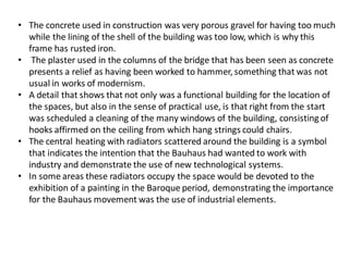 • The concrete used in construction was very porous gravel for having too much
while the lining of the shell of the building was too low, which is why this
frame has rusted iron.
• The plaster used in the columns of the bridge that has been seen as concrete
presents a relief as having been worked to hammer, something that was not
usual in works of modernism.
• A detail that shows that not only was a functional building for the location of
the spaces, but also in the sense of practical use, is that right from the start
was scheduled a cleaning of the many windows of the building, consisting of
hooks affirmed on the ceiling from which hang strings could chairs.
• The central heating with radiators scattered around the building is a symbol
that indicates the intention that the Bauhaus had wanted to work with
industry and demonstrate the use of new technological systems.
• In some areas these radiators occupy the space would be devoted to the
exhibition of a painting in the Baroque period, demonstrating the importance
for the Bauhaus movement was the use of industrial elements.
 