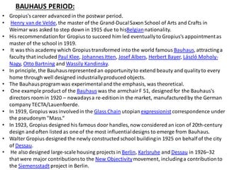 BAUHAUS PERIOD:
• Gropius's career advanced in the postwar period.
• Henry van de Velde, the master of the Grand-DucalSaxon School of Arts and Crafts in
Weimar was asked to step down in 1915 due to hisBelgiannationality.
• His recommendationfor Gropius to succeed him led eventuallyto Gropius's appointmentas
master of the school in 1919.
• It was this academy which Gropius transformed into the world famous Bauhaus, attractinga
faculty that included Paul Klee, Johannes Itten, Josef Albers, Herbert Bayer, László Moholy-
Nagy, Otto Bartning and Wassily Kandinsky.
• In principle, the Bauhaus represented an opportunityto extend beauty and qualityto every
home through well designed industriallyproduced objects.
• The Bauhaus program was experimentaland the emphasis, was theoretical.
• One example product of the Bauhaus was the armchair F 51, designed for the Bauhaus's
directors room in 1920 – nowadaysa re-editionin the market, manufacturedby the German
company TECTA/Lauenfoerde.
• In 1919, Gropius was involvedin the Glass Chain utopianexpressionist correspondence under
the pseudonym "Mass.“
• In 1923, Gropius designed his famous door handles, now considered an icon of 20th-century
design and often listed as one of the most influentialdesigns to emerge from Bauhaus.
• Walter Gropius designed the newly constructed school buildingin 1925 on behalf of the city
of Dessau.
• He also designed large-scale housing projects in Berlin, Karlsruhe and Dessau in 1926–32
that were major contributionsto the New Objectivitymovement, includinga contributionto
the Siemensstadt project in Berlin.
 