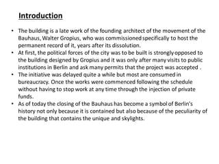 Introduction
• The building is a late work of the founding architect of the movement of the
Bauhaus, Walter Gropius, who was commissionedspecifically to host the
permanent record of it, years after its dissolution.
• At first, the political forces of the city was to be built is stronglyopposed to
the building designed by Gropius and it was only after many visits to public
institutions in Berlin and ask many permits that the project was accepted .
• The initiative was delayed quite a while but most are consumed in
bureaucracy. Once the works were commenced following the schedule
without having to stop work at any time through the injection of private
funds.
• As of today the closing of the Bauhaus has become a symbolof Berlin's
history not only because it is contained but also because of the peculiarity of
the building that contains the unique and skylights.
 