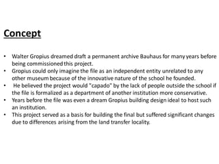 Concept
• Walter Gropius dreamed draft a permanent archive Bauhaus for manyyears before
being commissionedthis project.
• Gropius could only imagine the file as an independent entity unrelated to any
other museum because of the innovative nature of the school he founded.
• He believed the project would "capado" by the lack of people outside the school if
the file is formalized as a department of another institution more conservative.
• Years before the file was even a dream Gropius building design ideal to host such
an institution.
• This project served as a basis for building the final but suffered significant changes
due to differences arising from the land transfer locality.
 