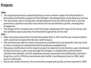 Projects
1964
• The originalproject was created by Gropius to the northern slope of the Rosenhöhe in
Darmstads and had the support of Hans Wingles, founding director of the Bauhaus Archive.
• The site chosen was in full growth and developmentand city officials felt that it was too
prominent a positionto builda new school and not yet defined a profile, showing their
disapproval.
• The design of the complex had a small trainingH, adaptingto the slope of the terrain and
the exhibitionspace would be illuminated throughdome on the roof.
1971
• After attractinginterest from SenatorShcwedler Rolf, in 1971 the file was moved to Berlin
with a promise to respect the Senate's draft Gropius.
• The architect was able to choose among three availableland,and opted for that was close
to that in contrast to LandwehrkanalDramstadtwas completelyflat.
• Necessary modificationsto the original project to adaptto its new location,were developed
by Alex Cvijanovic,as the ramp through the complex, in collaborationwith the Berlin
architect Hans Bandel, and the adaptationprocess presented many difficulties and took a
long time, untilin 1976 the cornerstone was laid for a buildingvery close to 1964, both
plans in silhouette.
• Due to the simple structure, the construction progressed quicklyand was opened in 1979.
 