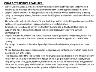 CHARACTERISTICS FEATURES :
• Walter Gropius was a German architect who created innovativedesigns that involved
materialsand methods of constructionfrom modern technology availableat his time.
• Gropius theory was that all design should be functional as well as aesthetically pleasing.
• Using technologyas a basis, he transformed buildinginto a science of precise mathematical
calculations.
• He believedin industrializedand efficient buildingsso that his buildingsoften provided the
evidence of standardization,mass productionand prefabrication.
• Gropius also introduced a screen wall system that utilized a structural steel frame to
support the floors and which allowedthe external glass wallsto cover a surface
uninterrupted.
• Gropiuswas the founder of the innovativeBauhausdesign school in Germany, which the
school then became a dominantforce in architecture and the appliedarts in the 20th
century.
• The design outcomes of the school greatly influenced architecture, design art and new
media.
• All the Bauhausdesigns are recognized as innovativeandcontemporary, which make them
classic and last until today.
• The designs appliedthe logic where form follows function and less is more. This philosophy
resulted in clean, simple and modern design. The design produced in Bauhausstyle was
frequently used steel, glass, leathers, bent wood and plastic. The colorsused are generally
black, white, brown, grey and chromium. Sometimes the primary colorsof the furniture are
used irregularly to emphasize and to give entirelythe less dark appearance.
 