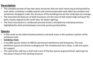 Description
• The complex consists of two two-story structures that are each nearly equaland parallelto
each other, united by a middle section and communicatewith each other by corridors and
sometimes disappearunder the structure of the buildingand see the landscapecan emerge.
• The characteristicfeatures of both structures are the rows of 4x4 meters high ceiling of the
bells, closely aligned to the north face, for better lighting.
• The front mounted on a reinforced concrete frame is dividedinto individualsections
highlightedby dark jointsbetween concrete panels paintedwhite.
Spaces
• In the north lie the administrativesections and work areas in the southern section of the
exhibitionhalls.
• Exhibition Halls
o It has 800 square meters to 400 for permanent exhibitionsand temporary. The new
exhibitionspaces are almost underground.The complex also has a shop, a cafe and space
for support.
o The roof of the cafe has a shell and is one of the few spaces at ground level, opening into
the plaza in front of the existing museum.
 