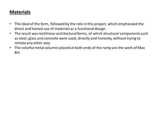 Materials
• The idealof the form, followed by the role in this project, which emphasized the
direct and honest use of materials as a functionaldesign.
• The result was rectilineararchitecturalforms, of which structural componentssuch
as steel, glass and concrete were used, directly and honestly, without trying to
imitateany other way.
• The colorful metal columns placed at both ends of the ramp are the work of Max
Bill.
 
