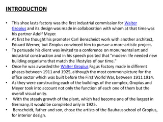 INTRODUCTION
• This shoe lasts factory was the first industrial commissionfor Walter
Gropius and its design was made in collaboration with whom at that time was
his partner Adolf Meyer.
• At first he thought his promoter Carl Benscheidt work with another architect,
Eduard Werner, but Gropius convinced him to pursue a more artistic project.
• To persuade his client was invited to a conference on monumental art and
industrial construction and in his speech posited that "modern life needed new
building organisms that match the lifestyles of our time."
• Once he was awarded the Walter Gropius Fagus Factory made in different
phases between 1911 and 1925, although the most commonpicture for the
office sector which was built before the First World War, between 1911 1914.
• As they were constructing each of the buildings of the complex, Gropius and
Meyer took into account not only the function of each one of them but the
overall visual unity.
• With the steady growth of the plant, which had become one of the largest in
Germany, it would be completed only in 1925.
• Benscheidt, father and son, chose the artists of the Bauhaus school of Gropius,
for interior design.
 