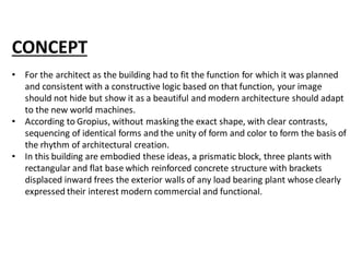 CONCEPT
• For the architect as the building had to fit the function for which it was planned
and consistent with a constructive logic based on that function, your image
should not hide but show it as a beautiful and modern architecture should adapt
to the new world machines.
• According to Gropius, without masking the exact shape, with clear contrasts,
sequencing of identical forms and the unity of form and color to form the basis of
the rhythm of architectural creation.
• In this building are embodied these ideas, a prismatic block, three plants with
rectangular and flat base which reinforced concrete structure with brackets
displaced inward frees the exterior walls of any load bearing plant whose clearly
expressed their interest modern commercial and functional.
 