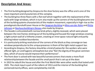 Description And Areas:
• The first buildingdesigned by Gropiusto the shoe factory was the office and is one of the
most important and characteristic of the complex.
• The buildinghas three floors with a flat roof which together with the replacement of the
wallswith large windows, which in turn also made up the corners of the buildingbecame one
of the buildingsystems characteristic of the modern movement, especiallyin high-rise as the
paradigmaticBunshaft Lever House or the Seagram Building in Mies van der Rohe and Philip
Johnson or Bauhausbuildingin Dessau also made by Gropius.
• The facade is articulatedwith narrow brick pillars,slightly recessed, which were placed
between the iron frames sticking out of the buildingand housed the large windows creating
a light curtain wall of a hitherto unseen, creating an inner space naturallight and partly
dilutingindoor-outdoorboundaries.
• It is particularlystriking resolutionof the corners of the block as they converge on two
windowsperpendicularto the uniquepresence in them of the light metal support bar.
• According to Gropius, the factory should be a kind of palace for the workers who were
offered light, air and hygienic atmosphere but also "feel the dignity of the great common
idea, which of course would improve their performance".
• The front door is solved with two beautifulconvexcorners that create a more fluid
relationshipbetween the facade and the small porch that is set up at the door.
• In 1913 he rebuilt the house and after the First World War were other works that lasted until
1925. The clock input is part of the reform of 1913 and the interior of the buildingthat
containedmainlyoffices, were completed by mid 20.
 