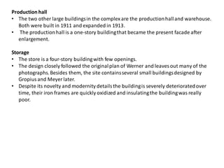 Production hall
• The two other large buildingsin the complexare the productionhalland warehouse.
Both were built in 1911 and expanded in 1913.
• The productionhall is a one-story buildingthat became the present facade after
enlargement.
Storage
• The store is a four-story buildingwith few openings.
• The design closely followed the originalplan of Werner and leaves out many of the
photographs.Besides them, the site containsseveral small buildingsdesigned by
Gropiusand Meyer later.
• Despite its novelty and modernity detailsthe buildingis severely deterioratedover
time, their iron frames are quickly oxidized and insulatingthe buildingwas really
poor.
 