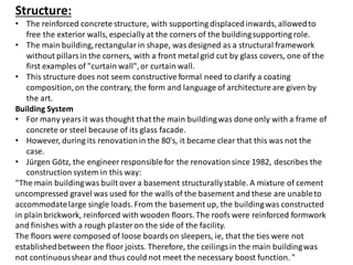 Structure:
• The reinforced concrete structure, with supporting displacedinwards, allowedto
free the exterior walls, especially at the corners of the buildingsupporting role.
• The main building,rectangularin shape, was designed as a structural framework
without pillars in the corners, with a front metal grid cut by glass covers, one of the
first examples of "curtain wall",or curtain wall.
• This structure does not seem constructive formal need to clarify a coating
composition,on the contrary, the form and language of architecture are given by
the art.
Building System
• For many years it was thought that the main buildingwas done only with a frame of
concrete or steel because of its glass facade.
• However, during its renovationin the 80's, it became clear that this was not the
case.
• Jürgen Götz, the engineer responsiblefor the renovationsince 1982, describes the
construction system in this way:
"The main buildingwas built over a basement structurallystable. A mixture of cement
uncompressed gravel was used for the walls of the basement and these are unableto
accommodatelarge single loads. From the basement up, the buildingwas constructed
in plainbrickwork, reinforced with wooden floors. The roofs were reinforced formwork
and finishes with a rough plaster on the side of the facility.
The floors were composed of loose boards on sleepers, ie, that the ties were not
establishedbetween the floor joists. Therefore, the ceilings in the main buildingwas
not continuousshear and thus could not meet the necessary boost function. "
 