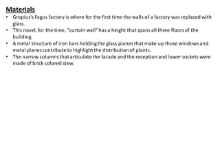 Materials
• Gropius's Fagus factory is where for the first time the walls of a factory was replaced with
glass.
• This novel,for the time, "curtain wall"has a height that spans all three floorsof the
building.
• A metal structure of iron bars holdingthe glass planes that make up those windowsand
metal planes contribute to highlightthe distributionof plants.
• The narrow columns that articulate the facade and the reception and lower sockets were
made of brick colored stew.
 
