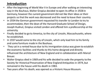 Introduction
• After the beginning of World War II in Europe and after walking an interesting
way in the Bauhaus, Walter Gropius decided to open its office in 1928 in
Germany, however the current government did not like their ideas or their
projects so that the work was decreased and the need to leave their country.
• In 1934 the German government requested his transfer to London to try to
accommodate, then the dean of the Harvard Graduate School of Design,
Joseph Hudnut, Gropius visited London and offered him a professorship at the
university.
• Finally decided to go to America, to the city of Lincoln, Massachusetts, where
he established.
• In 1937 would come to the city of Lincoln, which only lead him to his family
and some furniture made in the Bauhaus.
• They sat in a rented house due to his immigration status was given to establish
the economic facilities and thanks to this home designed and directly
influenced the architecture of New England and in collaboration with Marcel
Breuer.
• Walter Gropius died in 1969 and his wife decided to cede the property to the
Society for Historical Preservation of New England Antiquities in 1974, but
remained in the house until his death in 1983.
• Two years after his death, was opened as a Historic House Museum.
 