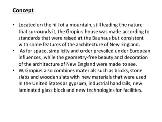 Concept
• Located on the hill of a mountain, still leading the nature
that surrounds it, the Gropius house was made according to
standards that were raised at the Bauhaus but consistent
with some features of the architecture of New England.
• As for space, simplicity and order prevailed under European
influences, while the geometry-free beauty and decoration
of the architecture of New England were made to see.
• W. Gropius also combines materials such as bricks, stone
slabs and wooden slats with new materials that were used
in the United States as gypsum, industrial handrails, new
laminated glass block and new technologies for facilities.
 