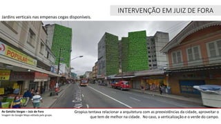 Av Getúlio Vargas – Juiz de Fora
Imagem do Google Maps editada pelo grupo.
Jardins verticais nas empenas cegas disponíveis.
INTERVENÇÃO EM JUIZ DE FORA
Gropius tentava relacionar a arquitetura com as preexistências da cidade, aproveitar o
que tem de melhor na cidade. No caso, a verticalização e o verde do campo.
 
